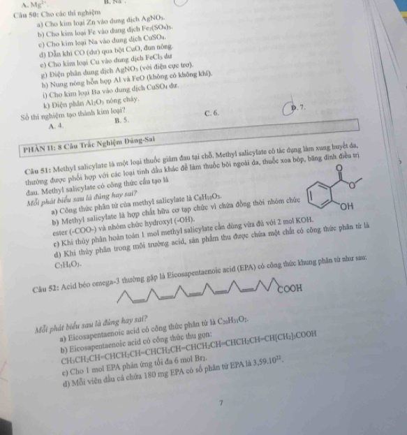 A. Mg^(2+). N、.
Câu 50: Cho các thí nghiệm
a) Cho kim loại Zn vào dung địch AgNO_3.
b) Cho kim loại Fe vào dung địch Fe_2(SO_4)_3.
c) Cho kim loại Na vào dung dịch CuSO₄.
d) Dẫn khi CO (dư) qua bột CuO, đun nông.
e) Cho kim loại Cu vào dung dịch FeCls du
g) Điện phân dung dịch AgNOs (với điện cực trơ).
h) Nung nóng hỗn hợp Al và FeO (không có khống khí).
i) Cho kim loại Ba vào dung dịch CuSO₄ đư.
k) Điện phân Al_2O_3 nóng cháy.
Số thi nghiệm tạo thành kim loại? C. 6. D.7.
A. 4. B. 5.
PHÀN 11: 8 Câu Trắc Nghiệm Đúng-Sai
Cầu 51: Methyl salicylate là một loại thuốc giám đau tại chỗ, Methyl salicylate có tác dụng làm xung huyết da,
。
thường được phối hợp với các loại tinh đầu khác để làm thuốc bối ngoài da, thuốc xoa bốp, băng đình điều trị
đau. Methyl salicylate có công thức cầu tạo là
Mỗi phát biểu sau là đủng hay sai? CaH_10O_3.
) Công thức phần tử của methyl salicylate là 
OH
b) Methyl salicylate là hợp chất hữu cơ tạp chức vì chứa đồng thời nhóm chức
ester (-COO-) và nhóm chức hydroxyl (-OH).
e) Khi thủy phân hoàn toàn 1 mol methyl salicylate cần dùng vừa đủ với 2 mol KOH.
d) Khi thủy phân trong môi trường acid, săn phẩm thu được chứa một chất có công thức phân từ là
C_2H_6O_3.
Câu 52: Acid béo omega-3 thường gặp là Eicosapentaenoic acid (EPA) có công thức khung phần từ như sau:
COOH
Mỗi phát biểu sau là đúng hay sai? la C_20H_31O_2.
a) Eicosapentaenoic acid có công thức phân từ
b) Eicosapentaenoic acid có công thức thu gọn: CH_3CH_2CH=CHCH_2CH=CHCH_2CH=CHCH_2CH=CHCH_2CH=CH(CH_2)_2COOH
e) Cho 1 mol EPA phân ứng tổi đa 6 mol Br₂. 3,59.10^(22).
d) Mỗi viên đầu cả chứa 180 mg EPA có số phân tữ EPA là
7