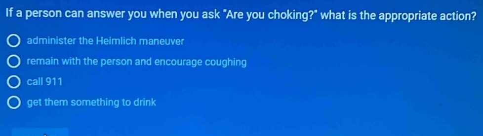 If a person can answer you when you ask "Are you choking?" what is the appropriate action?
administer the Heimlich maneuver
remain with the person and encourage coughing
call 911
get them something to drink