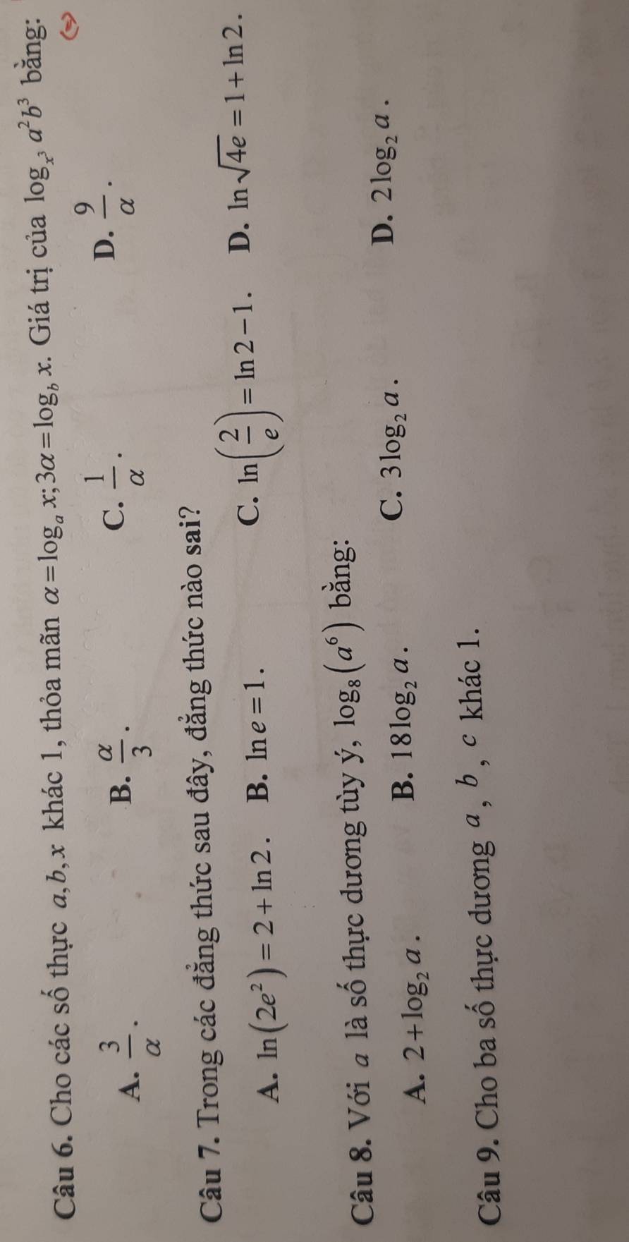 Cho các số thực a, b, x khác 1, thỏa mãn alpha =log _ax; 3alpha =log _bx. Giá trị của log _x^3a^2b^3 bằng:
B.
A.  3/alpha  .  alpha /3 .
C.  1/alpha  .
D.  9/alpha  . 
Câu 7. Trong các đẳng thức sau đây, đẳng thức nào sai?
A. ln (2e^2)=2+ln 2. B. ln e=1. C. ln ( 2/e )=ln 2-1. D. ln sqrt(4e)=1+ln 2. 
Câu 8. Với a là số thực dương tùy ý, log _8(a^6) bằng:
D. 2log _2a.
A. 2+log _2a.
B. 18log _2a.
C. 3log _2a. 
Câu 9. Cho ba số thực dương a , b, c khác 1.