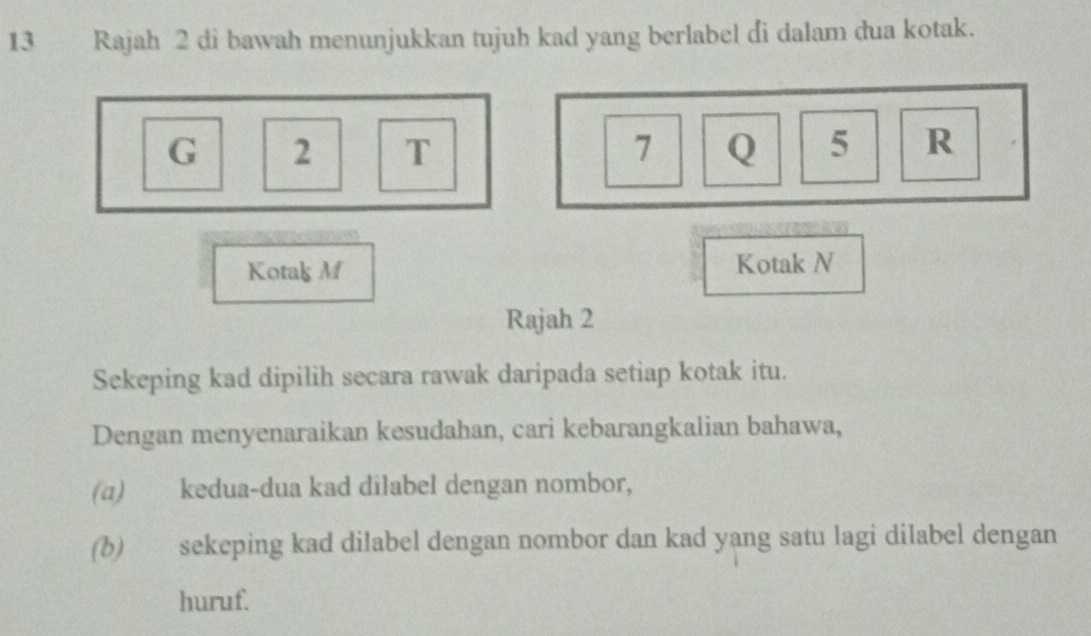 Rajah 2 di bawah menunjukkan tujuh kad yang berlabel di dalam dua kotak.
G 2 T 7 Q 5 R
Kotak M Kotak N
Rajah 2 
Sekeping kad dipilih secara rawak daripada setiap kotak itu. 
Dengan menyenaraikan kesudahan, cari kebarangkalian bahawa, 
(α) kedua-dua kad dilabel dengan nombor, 
(b) sekeping kad dilabel dengan nombor dan kad yang satu lagi dilabel dengan 
huruf.