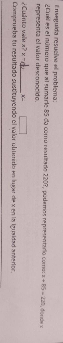 Enseguida resuelve el problema: 
¿Cuál es el número que al sumarle 85 da como resultado 220?, podemos representario como: x+85=220 , donde x
representa el valor desconocido. 
¿Cuánto vale x? x=
_ x=
Comprueba tu resultado sustituyendo el valor obtenido en lugar de x en la igualdad anterior. 
_ 
_