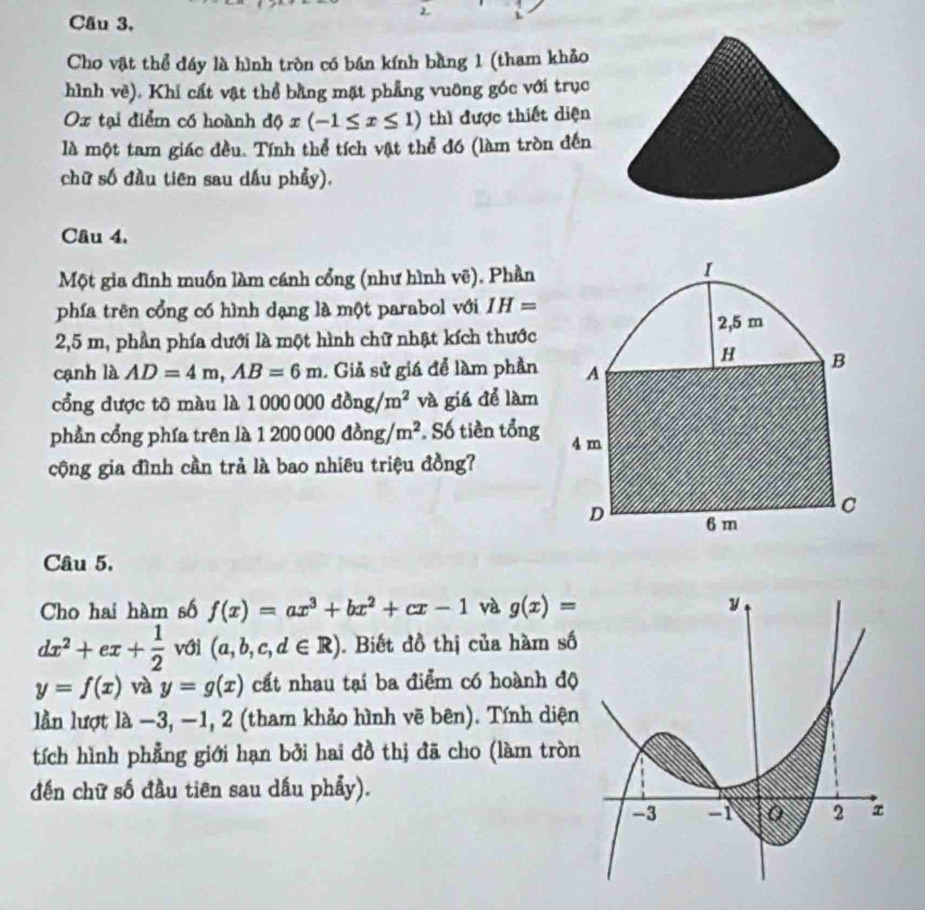 Câu 3, 
2 
Cho vật thể đáy là hình tròn có bán kính bằng 1 (tham khảo 
hình vè). Khi cất vật thể bằng mặt phẳng vuỡng góc với trục 
Ox tại điểm có hoành dphi x(-1≤ x≤ 1) thì được thiết diện 
là một tam giác đều. Tính thể tích vật thể đó (làm tròn đến 
chữ số đầu tiên sau dấu phẩy). 
Câu 4. 
Một gia đình muốn làm cánh cổng (như hình vẽ). Phần 
phía trên cổng có hình dạng là một parabol với IH=
2,5 m, phần phía dưới là một hình chữ nhật kích thước 
cạnh là AD=4m, AB=6m. Giả sử giá để làm phần 
ổng được tô màu là 1 1000000dong/m^2 và giá để làm 
phần cổng phía trên là 1200000dong/m^2. Số tiền tổng 
cộng gia đình cần trả là bao nhiêu triệu đồng? 
Câu 5. 
Cho hai hàm số f(x)=ax^3+bx^2+cx-1 và g(x)=
dx^2+ex+ 1/2  với (a,b,c,d∈ R). Biết đồ thị của hàm số
y=f(x) và y=g(x) cất nhau tại ba điểm có hoành độ 
lần lượt là −3, −1, 2 (tham khảo hình vẽ bên). Tính diện 
tích hình phẳng giới hạn bởi hai đồ thị đã cho (làm tròn 
đến chữ số đầu tiên sau dầu phẩy).