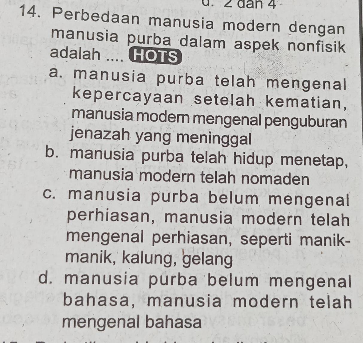 2 dân 4
14. Perbedaan manusia modern dengan
manusia purba dalam aspek nonfisik
adalah ... HOTS
a. manusia purba telah mengenal
kepercayaan setelah kematian,
manusia modern mengenal penguburan
jenazah yang meninggal
b. manusia purba telah hidup menetap,
manusia modern telah nomaden
c. manusia purba belum mengenal
perhiasan, manusia modern telah
mengenal perhiasan, seperti manik-
manik, kalung, gelang
d. manusia purba belum mengenal
bahasa, manusia modern telah
mengenal bahasa