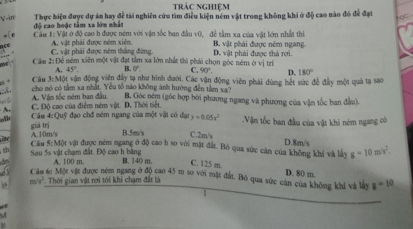 trác nghiệm
overline y
V-in Thực hiện được dự án hay đ tế tài nghiên cứu tìm điều kiện ném vật trong không khí ở độ cao nào đó để đạt
học
độ cao hoặc tâm xa lớn nhất
+(n Cầu 1: Vật ở độ cao h được ném với vận tốc ban đầu v0, đề tầm xa của vật lớn nhất thì
nce
A. vật phải được ném xiên B. vật phải được ném ngang.
C. vật phải được ném thắng đứng. D. vật phải được thả rơi.
me  Câu 2: Để ném xiên một vật đạt tầm xa lớn nhất thì phải chọn gốc ném ở vị trí
A. 45°. B. 0°. C. 90°.
D. 180°
s+ Câu 3:Một vận động viên đây tạ như hình dưới. Các vận động viên phái dùng hết sức đề đây một quả tạ sao
M. cho nó có tầm xa nhất. Yếu tổ nào không ảnh hưởng đến tầm xa?
A. Vận tốc ném ban đầu.  B. Góc ném (góc hợp bởi phương ngang và phương của vận tốc ban đầu).
C. Độ cao của điểm ném vật. D. Thời tiết.
ollc Câu 4:Quỹ đạo chđ ném ngang của một vật có dạn y=0.05x^2.Vận tốc ban đầu của vật khi ném ngang có
giá trị B.5m/s C.2m/s D.8m/s
A.10m/s
site
Cầu 5:Một vật được ném ngang ở độ cao h so với mặt đất. Bỏ qua sức cản của không khí và lấy g=10m/s^2.
th
Sau 5s vật chạm đất. Độ cao h bằng
dn A. 100 m. B. 140 m. C. 125 m. D. 80 m.
Cầu 6: Một vật được ném ngang ở độ cao 45 m so với mặt đất. Bỏ qua sức cản của không khí và lấy g=10
is m/s^2 *. Thời gian vật rơi tới khi chạm đất là
1
M