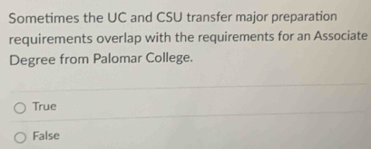 Sometimes the UC and CSU transfer major preparation
requirements overlap with the requirements for an Associate
Degree from Palomar College.
True
False