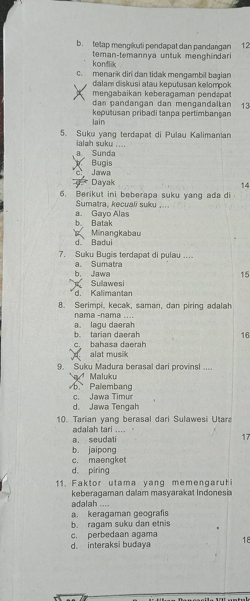 b. tetap mengikuti pendapat dan pandaŋgan 12
teman-temannya untuk menghindari
konflik
c. menarik diri dan tidak mengambil bagian
dalam diskusi atau keputusan kelompok
mengabaikan keberagaman pendapat
dan pandangan dan mengandalkan 13
keputusan pribadi tanpa pertimbangan
lain
5. Suku yang terdapat di Pulau Kaliman(an
ialah suku ....
a. Sunda
Bugis
Jawa
Dayak
14
6. Berikut ini beberapa suku yang ada di
Sumatra, kecuali suku ,...
a. Gayo Alas
b. Batak
Minangkabau
d. Badui
7. Suku Bugis terdapat di pulau ....
a. Sumatra
b. Jawa 15
Sulawesi
d. Kalimantan
8. Serimpi, kecak, saman, dan piring adalah
nama -nama ....
a. lagu daerah
b. tarian daerah 16
c. bahasa daerah
alat musik
9. Suku Madura berasal dari provinsi ....
a. Maluku
b. Palembang
c. Jawa Timur
d. Jawa Tengah
10. Tarian yang berasal dari Sulawesi Utara
adalah tari .... .
a. seudati 17
b. jaipong
c. maengket
d. piring
11. Faktor utama yang memengaruhi
keberagaman dalam masyarakat Indonesia
adalah ....
a. keragaman geografis
b. ragam suku dan etnis
c. perbedaan agama
18
d. interaksi budaya