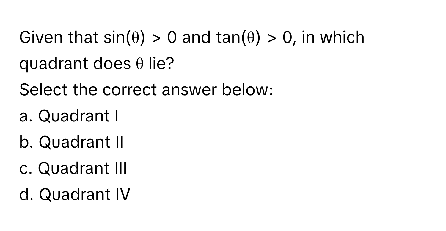 Given that sin(θ) > 0 and tan(θ) > 0, in which quadrant does θ lie? 
Select the correct answer below:

a. Quadrant I 
b. Quadrant II
c. Quadrant III
d. Quadrant IV