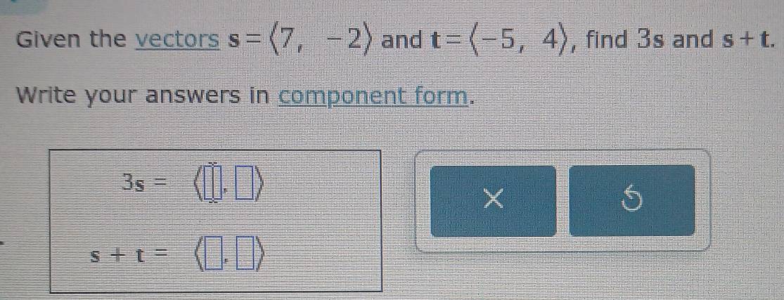 Given the vectors s=langle 7,-2rangle and t=langle -5,4rangle , find 3s and s+t. 
Write your answers in component form.
3s= 1 
_ _  
×
s+t=