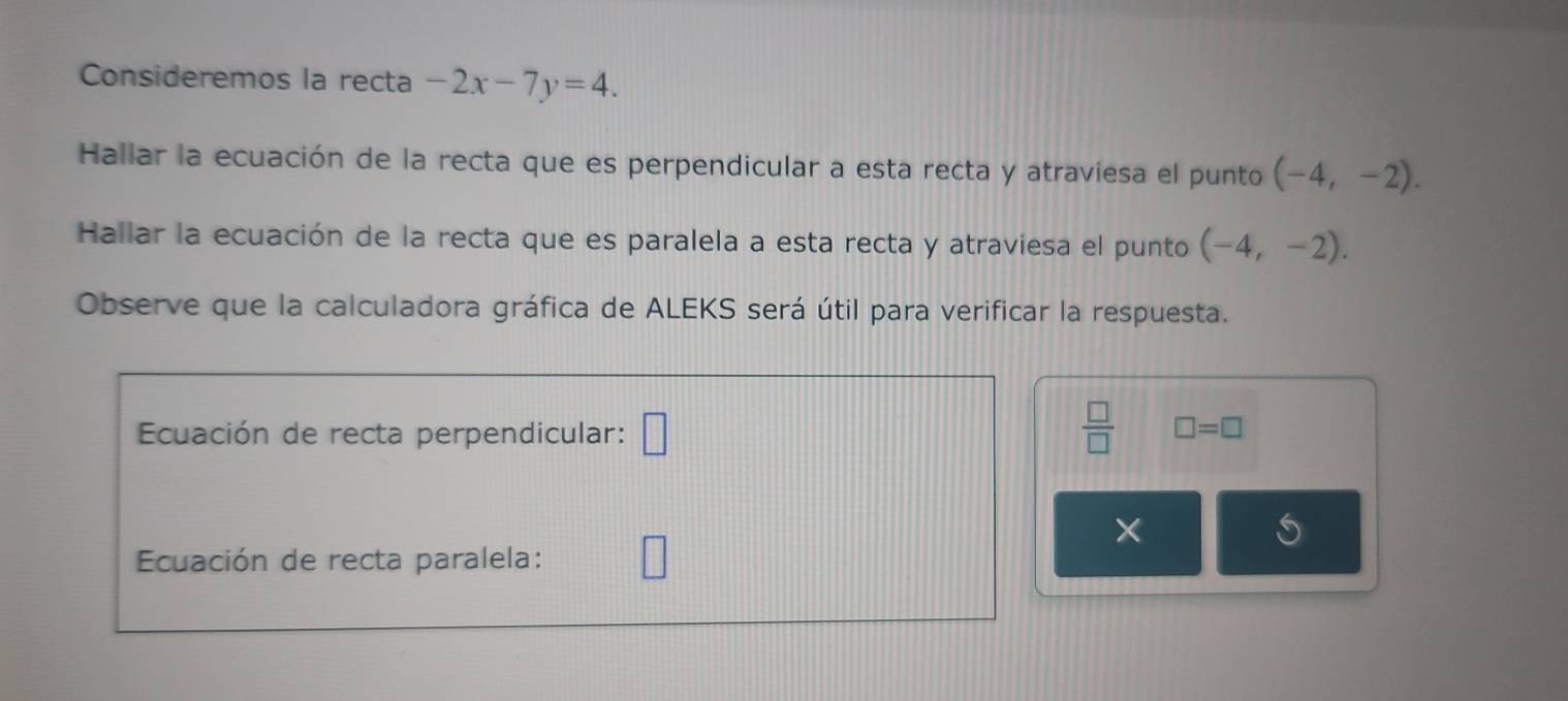 Consideremos la recta -2x-7y=4. 
Hallar la ecuación de la recta que es perpendicular a esta recta y atraviesa el punto (-4,-2). 
Hallar la ecuación de la recta que es paralela a esta recta y atraviesa el punto (-4,-2). 
Observe que la calculadora gráfica de ALEKS será útil para verificar la respuesta. 
Ecuación de recta perpendicular: □  □ /□   □ =□
× 
Ecuación de recta paralela: