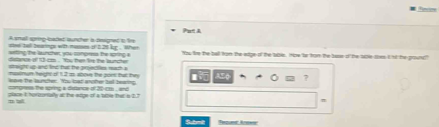 Rlovier 
Pat A 
Asmall spnglated auncher is designed to fire 
stee tall bearings with nesses o D25 kg. When 
sating the lanther, you compress the sping a You fire the ball from the edige of the tible. How fo from the base of the tibe aes it nt the ground?? 
dnce of 13 cm. You them fre the aurcher 
stagh up and find ta te prectes reach a 
memum heighht o 11.2 albowe the grom that they ? 
lave the laundter. Wou kat anofer hall bearing A50 
congress the sping a distance of 20 c , and 
place it horbortuilly at the etige of a tble that is D7 
m tal 
π 
Subnilt