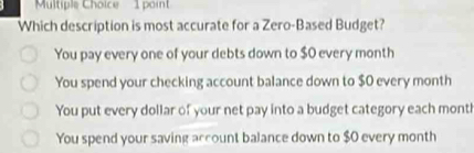 Which description is most accurate for a Zero-Based Budget?
You pay every one of your debts down to $0 every month
You spend your checking account balance down to $0 every month
You put every dollar of your net pay into a budget category each mont!
You spend your saving account balance down to $0 every month