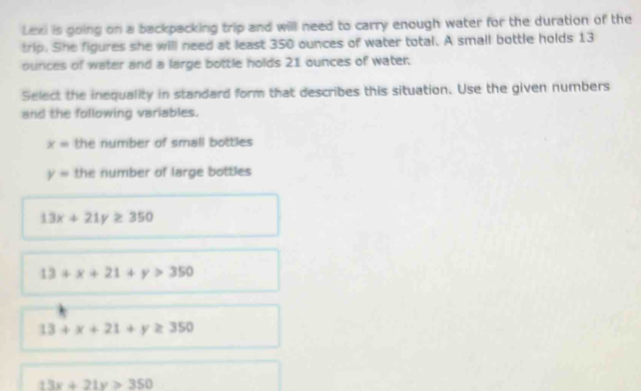 Lexi is going on a backpacking trip and will need to carry enough water for the duration of the
trip. She figures she will need at least 350 ounces of water total. A small bottle holds 13
ounces of water and a large bottle holds 21 ounces of water:
Select the inequality in standard form that describes this situation. Use the given numbers
and the following variables.
x= the number of small bottles
y= the number of large bottles
13x+21y≥ 350
13+x+21+y>350
13+x+21+y≥ 350
13x+21y>350