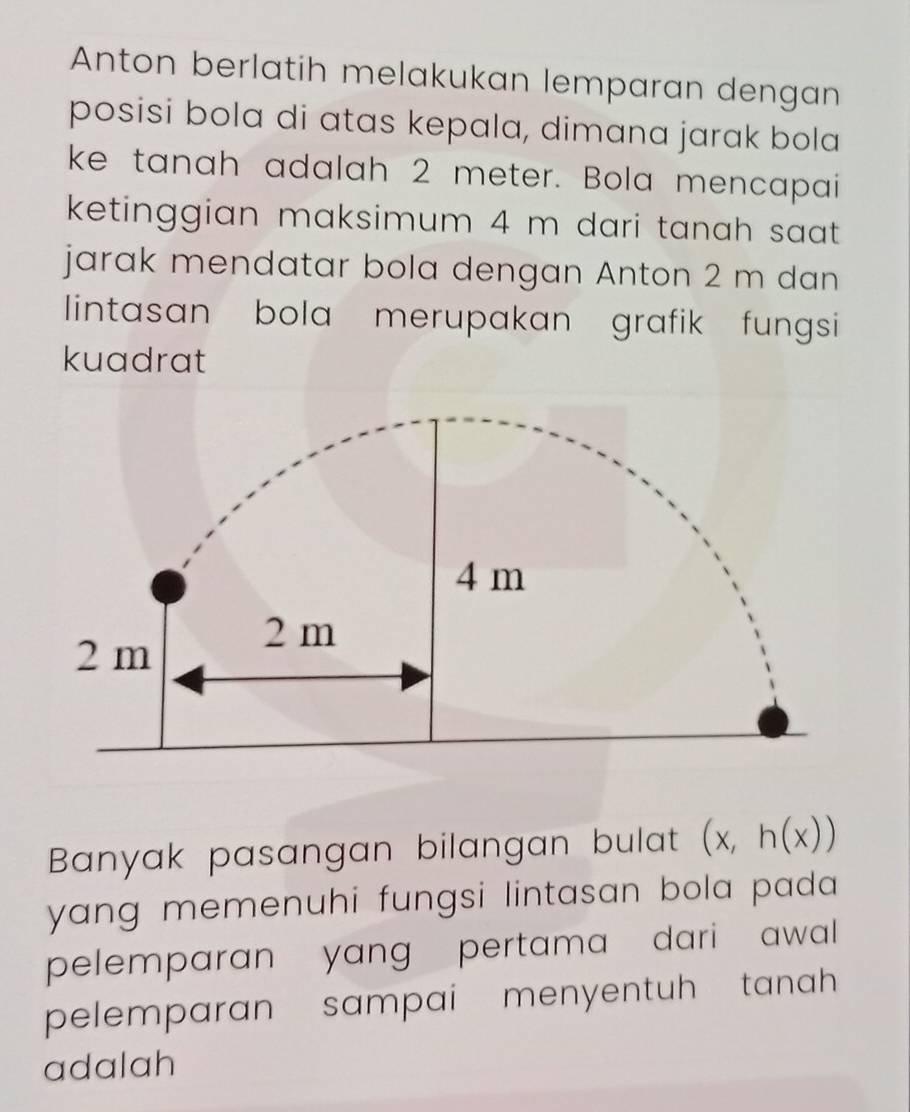 Anton berlatih melakukan lemparan dengan 
posisi bola di atas kepala, dimana jarak bola 
ke tanah adalah 2 meter. Bola mencapai 
ketinggian maksimum 4 m dari tanah saat. 
jarak mendatar bola dengan Anton 2 m dan 
lintasan bola merupakan grafik fungsi 
kuadrat 
Banyak pasangan bilangan bulat (x,h(x))
yang memenuhi fungsi lintasan bola pada 
pelemparan yang pertama dari awal 
pelemparan sampai menyentuh tanah 
adalah