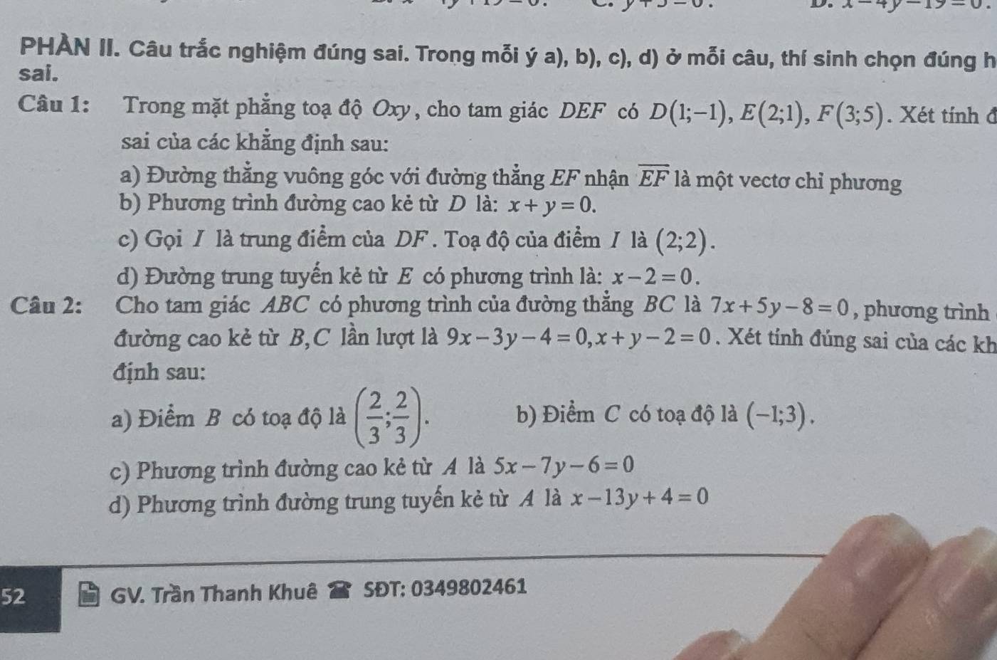 x-4y-19-0
PHÀN II. Câu trắc nghiệm đúng sai. Trong mỗi dot ya),b),c) (, d) ở mỗi câu, thí sinh chọn đúng h
sai.
Câu 1: Trong mặt phẳng toạ độ Oxy, cho tam giác DEF có D(1;-1), E(2;1), F(3;5). Xét tính đ
sai của các khẳng định sau:
a) Đường thẳng vuông góc với đường thẳng EF nhận overline EF là một vectơ chỉ phương
b) Phương trình đường cao kẻ từ D là: x+y=0.
c) Gọi / là trung điểm của DF. Toạ độ của điểm / là (2;2). 
d) Đường trung tuyến kẻ từ E có phương trình là: x-2=0. 
Câu 2: Cho tam giác ABC có phương trình của đường thẳng BC là 7x+5y-8=0 , phương trình
đường cao kẻ từ B,C lần lượt là 9x-3y-4=0, x+y-2=0. Xét tính đúng sai của các kh
định sau:
a) Điểm B có toạ độ là ( 2/3 ; 2/3 ). b) Điểm C có toạ độ là (-1;3).
c) Phương trình đường cao kẻ từ A là 5x-7y-6=0
d) Phương trình đường trung tuyến kẻ từ A là x-13y+4=0
52 GV. Trần Thanh Khuê SĐT: 0349802461