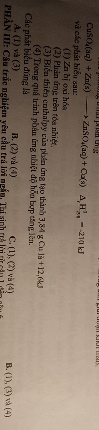 lông trìh phần ứng
i doan knor mão.
CuSO_4(aq)+Zn(s)to ZnSO_4(aq)+Cu(s)△ _rH_(298)^0=-210kJ
và các phát biểu sau:
(1) Zn bị oxi hóa
(2) Phản ứng trên tỏa nhiệt.
(3) Biến thiên enthalpy của phản ứng tạo thành 3,84 g Cu là +12,6kJ
(4) Trong quá trình phản ứng nhiệt độ hỗn hợp tăng lên.
Các phát biểu đúng là
A. (1) và (3) B. (2) và (4) C. (1), (2) và (4) B. (1), (3) và (4)
PHẢN III: Câu trắc nghiệm yêu cầu trả lời ngắn. Thí sinh trả lời từ câu 1 đến