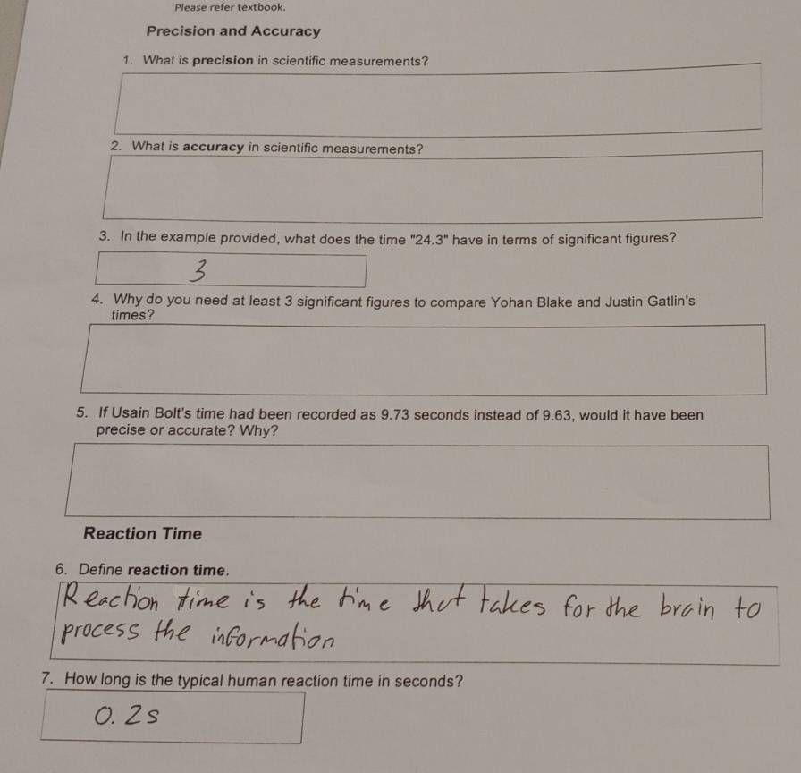 Please refer textbook. 
Precision and Accuracy 
1. What is precision in scientific measurements? 
2. What is accuracy in scientific measurements? 
3. In the example provided, what does the time ". 24.3° have in terms of significant figures? 
4. Why do you need at least 3 significant figures to compare Yohan Blake and Justin Gatlin's 
times? 
5. If Usain Bolt's time had been recorded as 9.73 seconds instead of 9.63, would it have been 
precise or accurate? Why? 
Reaction Time 
6. Define reaction time. 
7. How long is the typical human reaction time in seconds?