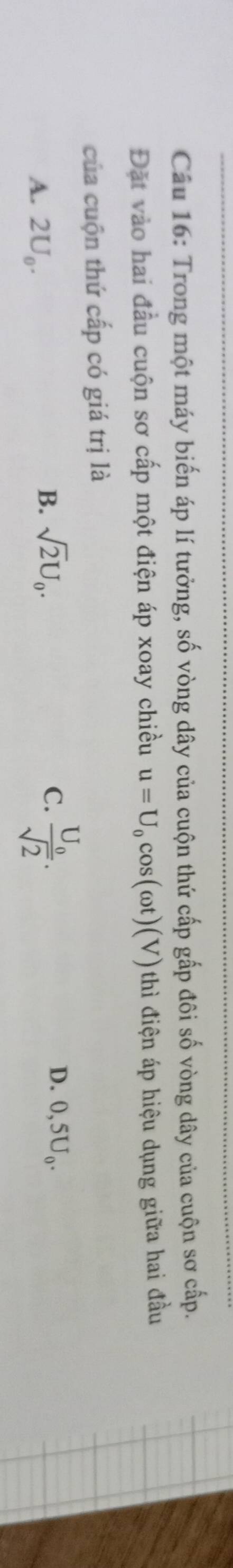 Trong một máy biến áp lí tưởng, số vòng dây của cuộn thứ cấp gấp đôi số vòng dây của cuộn sơ cấp.
Đặt vào hai đầu cuộn sơ cấp một điện áp xoay chiều u=U_0cos (omega t)(V) thì điện áp hiệu dụng giữa hai đầu
của cuộn thứ cấp có giá trị là
D. 0, 5U_0.
A. 2U_0.
B. sqrt(2)U_0.
C. frac U_0sqrt(2).