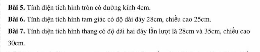 Tính diện tích hình tròn có dường kính 4cm. 
Bài 6. Tính diện tích hình tam giác có độ dài đáy 28cm, chiều cao 25cm. 
Bài 7. Tính diện tích hình thang có độ dài hai đáy lần lượt là 28cm và 35cm, chiều cao
30cm.