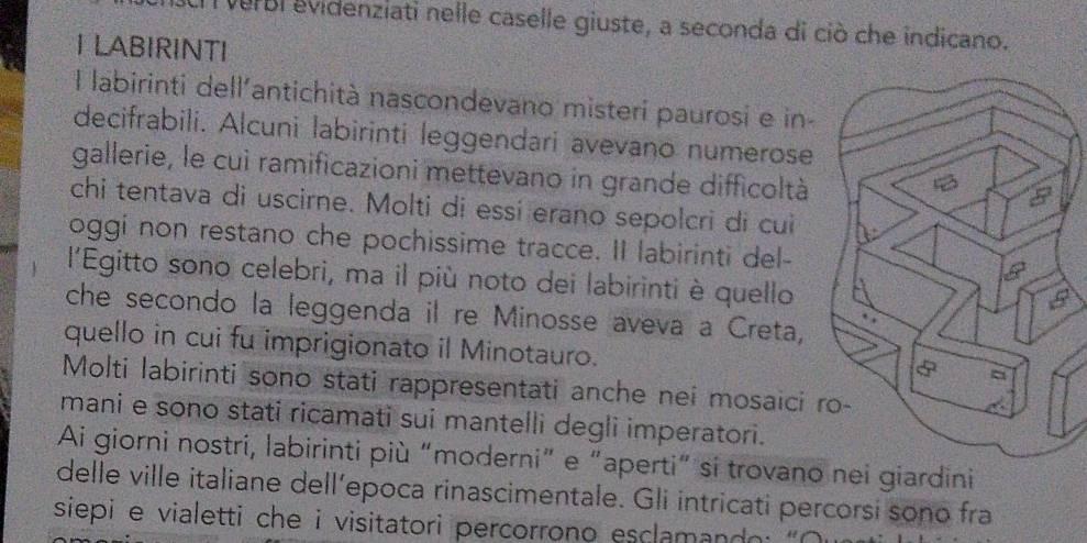 verbi evidenziati nelle caselle giuste, a seconda di ciò che indicano. 
I LABIRINTI 
l labirinti dell'antichità nascondevano misteri paurosi e in- 
decifrabili. Alcuni labirinti leggendari avevano numerose 
gallerie, le cui ramificazioni mettevano in grande difficoltà 
chi tentava di uscirne. Molti di essí erano sepolcri di cui 
oggi non restano che pochissime tracce. II labirinti del- 
l'Egitto sono celebri, ma il più noto dei labirinti è quello 
che secondo la leggenda il re Minosse aveva a Creta, 
quello in cui fu imprigionato il Minotauro. 
Molti labirinti sono stati rappresentati anche nei mosaici 
mani e sono stati ricamati sui mantelli degli imperatori. 
Ai giorni nostri, labirinti più “moderni” e “aperti” si trovano nei giardini 
delle ville italiane dell’epoca rinascimentale. Gli intricati percorsi sono fra 
siepi e vialetti che i visitatori percorrono esclaman do : ' O