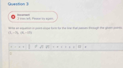 Incorrect 
2 tries left. Please try again. 
Write an equation in point-slope form for the line that passes through the given points.
(1,-3),(4,-15)
z  □ /□   0° sqrt(0) 5 > (0)
0