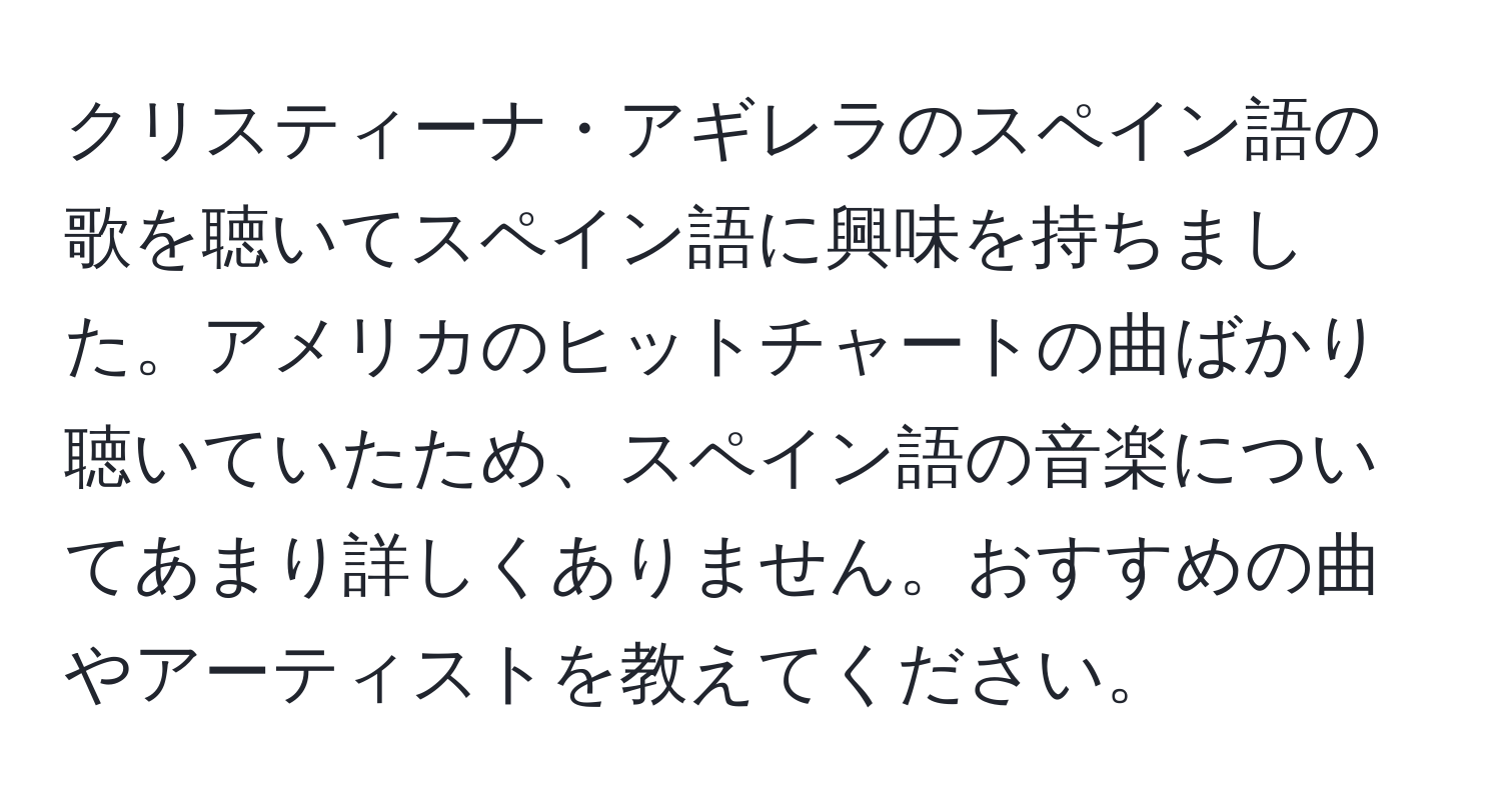 クリスティーナ・アギレラのスペイン語の歌を聴いてスペイン語に興味を持ちました。アメリカのヒットチャートの曲ばかり聴いていたため、スペイン語の音楽についてあまり詳しくありません。おすすめの曲やアーティストを教えてください。