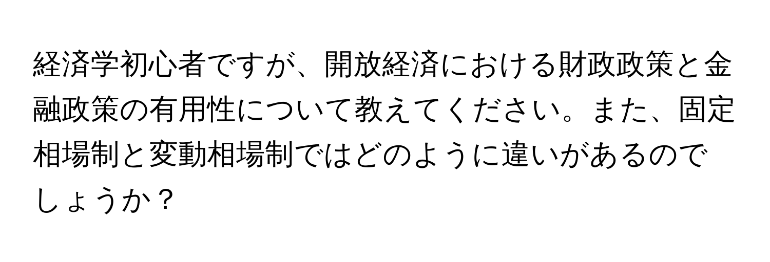 経済学初心者ですが、開放経済における財政政策と金融政策の有用性について教えてください。また、固定相場制と変動相場制ではどのように違いがあるのでしょうか？