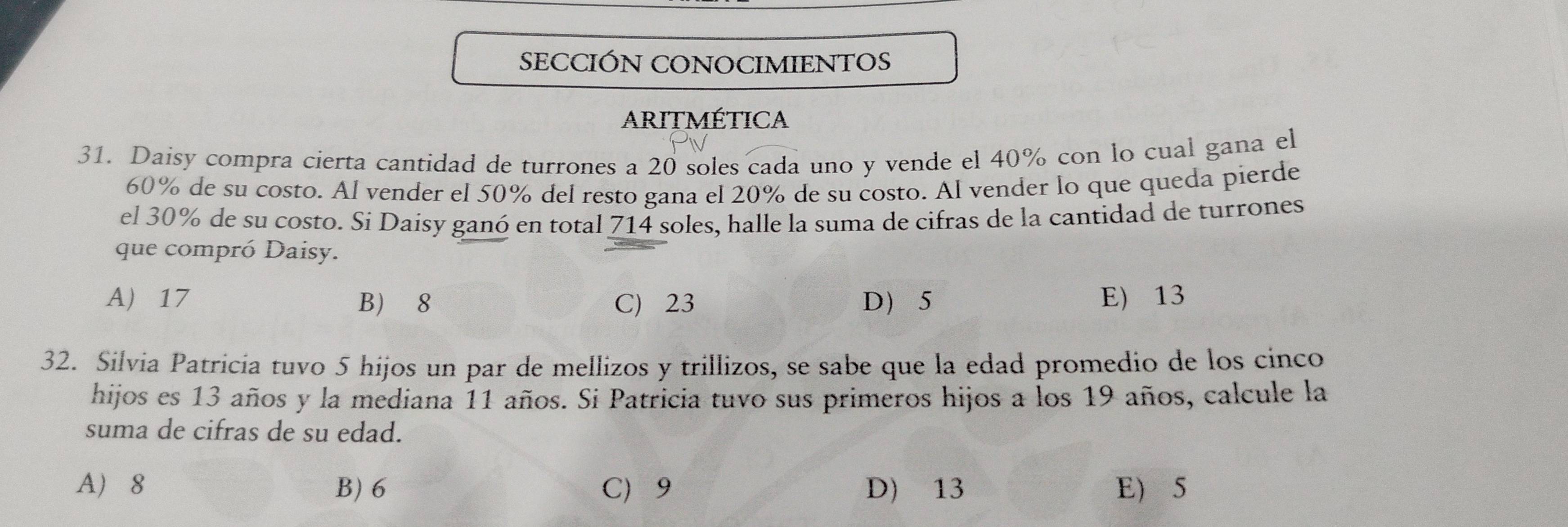 SECCIÓN CONOCIMIENTOS
ARItMÉticA
31. Daisy compra cierta cantidad de turrones a 20 soles cada uno y vende el 40% con lo cual gana el
60% de su costo. Al vender el 50% del resto gana el 20% de su costo. Al vender lo que queda pierde
el 30% de su costo. Si Daisy ganó en total 714 soles, halle la suma de cifras de la cantidad de turrones
que compró Daisy.
A) 17 B 8 C) 23 D 5 E) 13
32. Sílvia Patricía tuvo 5 hijos un par de mellizos y trillizos, se sabe que la edad promedio de los cinco
hijos es 13 años y la mediana 11 años. Si Patricia tuvo sus primeros hijos a los 19 años, calcule la
suma de cifras de su edad.
A 8 B) 6 C 9 D) 13 E 5