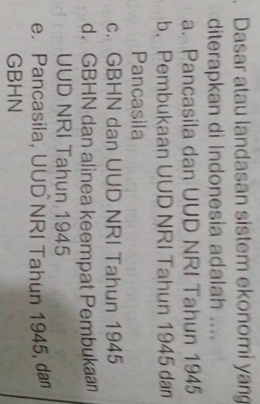 Dasar atau landasan sistem ekonomí yang
diterapkan di Indonesia adalah ....
a. Pancasila dan UUD NRI Tahun 1945
b. Pembukaan UUD NRI Tahun 1945 dan
Pancasila
c. GBHN dan UUD NRI Tahun 1945
d. GBHN dan alinea keempat Pembukaan
UUD NRI Tahun 1945
e. Pancasila, UUD NRI Tahun 1945, dan
GBHN