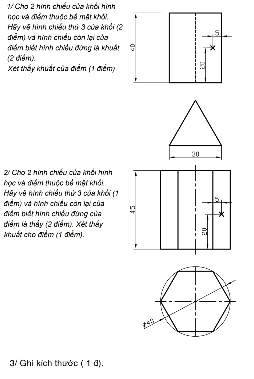 1/ Cho 2 hình chiếu của khối hình 
học và điểm thuộc bề mặt khối. 
Hãy vẽ hình chiếu thứ 3 của khối (2 
điểm) và hình chiếu còn lại của 
điểm biết hình chiếu đứng là khuất 
(2 điểm). 
Xét thấy khuất của điểm (1 điểm) 
2/ Cho 2 hình chiếu của khối hình 
học và điểm thuộc bề mặt khối. 
Hãy vẽ hình chiếu thứ 3 của khối (1 
điểm) và hình chiếu còn lại của 
điểm biết hình chiếu đứng của 
điểm là thấy (2 điểm). Xét thấy 
khuất cho điểm (1 điểm). 
3/ Ghi kích thước ( 1 đ).