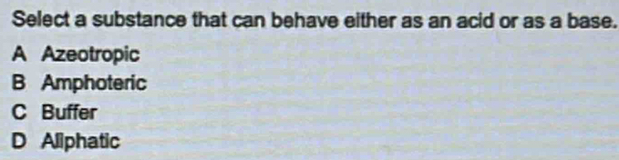 Select a substance that can behave either as an acid or as a base.
A Azeotropic
B Amphoteric
C Buffer
D Aliphatic