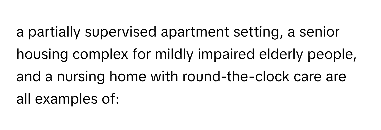 a partially supervised apartment setting, a senior housing complex for mildly impaired elderly people, and a nursing home with round-the-clock care are all examples of: