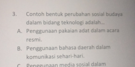 Contoh bentuk perubahan sosial budaya
dalam bidang teknologi adalah...
A. Penggunaan pakaian adat dalam acara
resmi.
B. Penggunaan bahasa daerah dalam
komunikasi sehari-hari.
C. Penggunaan media sosial dalam