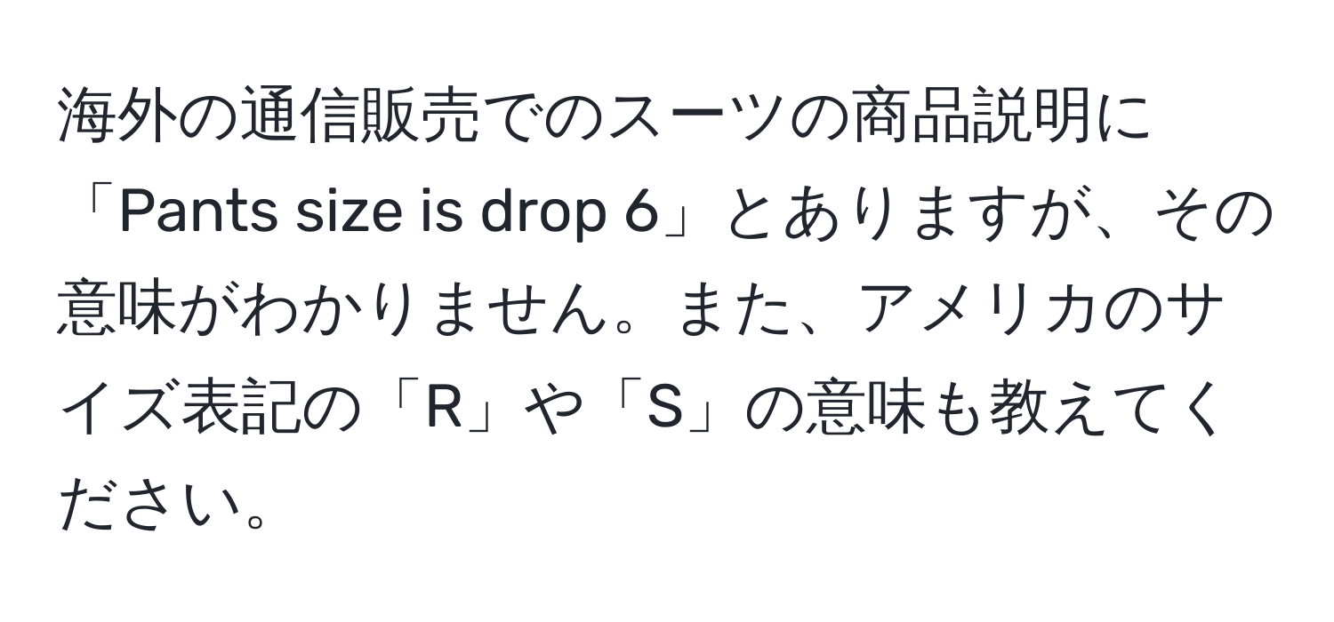 海外の通信販売でのスーツの商品説明に「Pants size is drop 6」とありますが、その意味がわかりません。また、アメリカのサイズ表記の「R」や「S」の意味も教えてください。