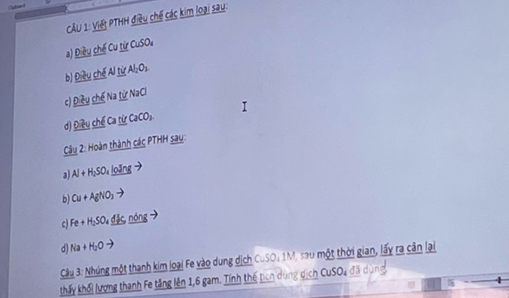 Viết PTHH điều chế các kim loại sau: 
a) Điều chế Cu từ CuSO_4
b) Điều chế Al từ . Al_2O_3. 
c) Điều chế Na _ tirNaCl
d) Điều chế Ca từ CaCO_3. 
Câu 2: Hoàn thành các PTHH sau: 
a Al+H_2SO_4 loǎng
b) Cu+AgNO_3
c) Fe+H_2SO đặc nóng 
d Na+H_2O
Câu 3: Nhúng một thanh kim loại Fe vào dung dịch CuSO, 1M, sau một thời gian, lấy ra cân lại 
thấy khối lượng thanh Fe tăng lên 1, 6 gam. Tính thế tịch dùng dịch CuSOa đã dùng. 
4