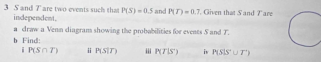 3 S and T are two events such that P(S)=0.5 and P(T)=0.7. Given that S and Tare 
independent, 
a draw a Venn diagram showing the probabilities for events S and T. 
b Find: 
i P(S∩ T) i P(S|T) ii P(T|S') iv P(S|S'∪ T')