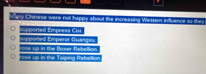 a
Many Chinese were not happy about the increasing Western influence so they
supported Empress Cixi.
supported Emperor Guangxu.
rose up in the Boxer Rebellion.
rose up in the Taiping Rebellion.