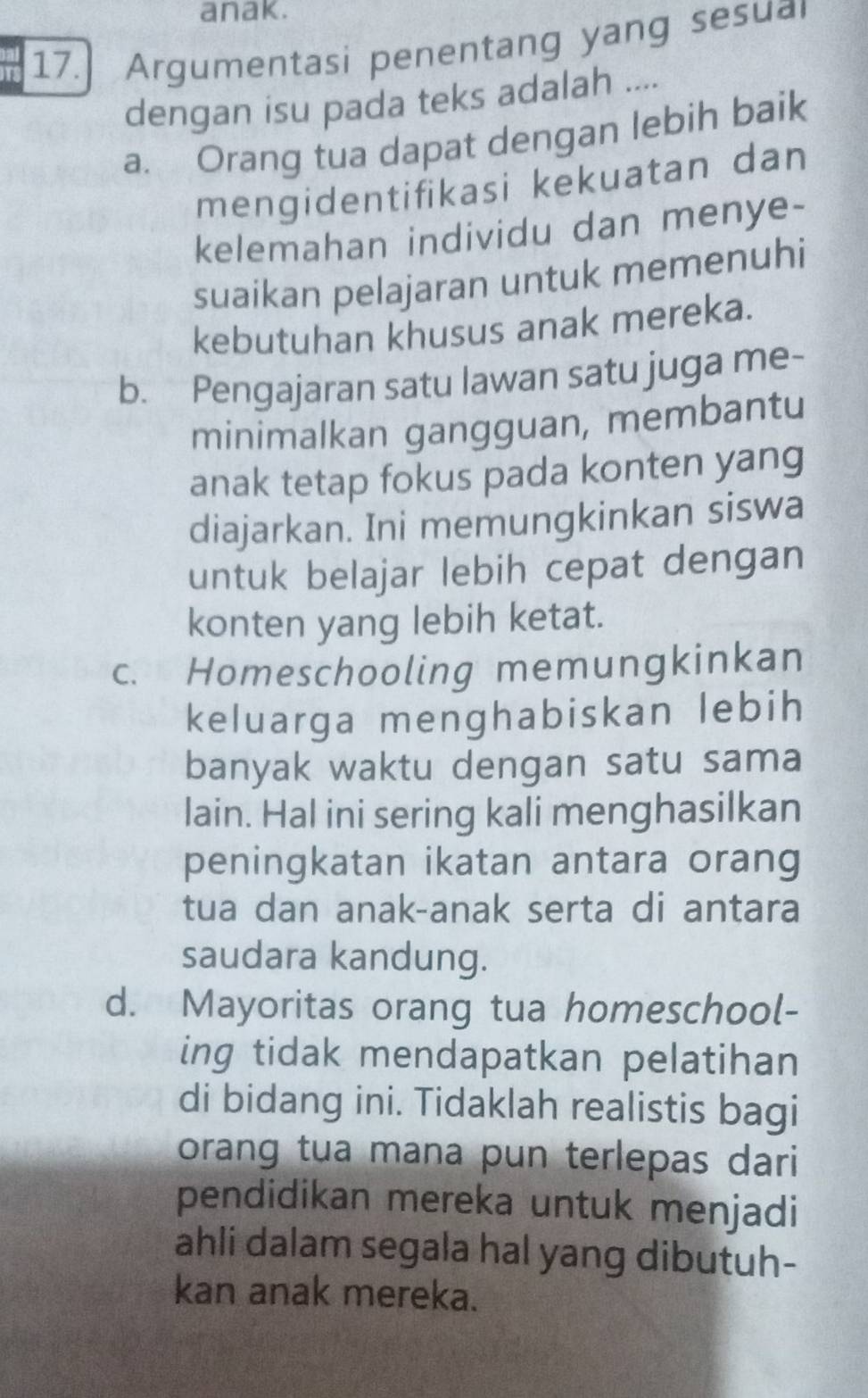 anak.
17. Argumentasi penentang yang sesual
dengan isu pada teks adalah ....
a. Orang tua dapat dengan lebih baik
mengidentifikasi kekuatan dan
kelemahan individu dan menye-
suaikan pelajaran untuk memenuhi
kebutuhan khusus anak mereka.
b. Pengajaran satu lawan satu juga me-
minimalkan gangguan, membantu
anak tetap fokus pada konten yang
diajarkan. Ini memungkinkan siswa
untuk belajar lebih cepat dengan
konten yang lebih ketat.
c. Homeschooling memungkinkan
keluarga menghabiskan lebih
banyak waktu dengan satu sama
lain. Hal ini sering kali menghasilkan
peningkatan ikatan antara orang
tua dan anak-anak serta di antara
saudara kandung.
d. Mayoritas orang tua homeschool-
ing tidak mendapatkan pelatihan
di bidang ini. Tidaklah realistis bagi
orang tua mana pun terlepas dari 
pendidikan mereka untuk menjadi
ahli dalam segala hal yang dibutuh-
kan anak mereka.