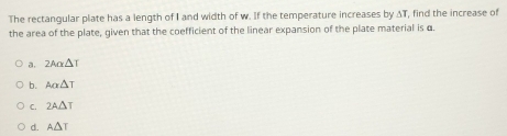 The rectangular plate has a length of I and width of w. If the temperature increases by AT, find the increase of
the area of the plate, given that the coefficient of the linear expansion of the plate material is α.
a. 2Aalpha △ T
b. Aalpha △ T
C. 2A△ T
d. A△ T