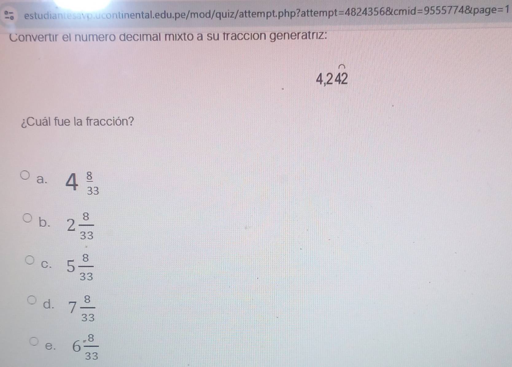 =48243568t cmid =955577481page e=1
Convertir el numero decimal mixto a su fracción generatriz:
4,2hat 42
¿Cuál fue la fracción?
a. 4 8/33 
b. 2 8/33 
C. 5 8/33 
d. 7 8/33 
e. 6 8/33 