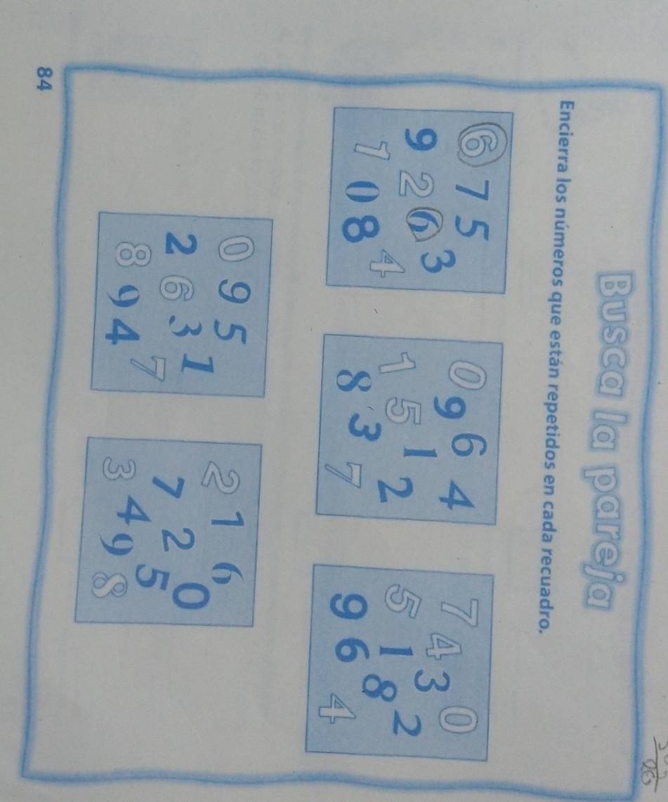 Busca la pareja 
Encierra los números que están repetidos en cada recuadro. 
C
beginarrayr 275 2263 hline endarray beginarrayr 9964 1512 837endarray beginarrayr 7 81 96endarray beginarrayr 0 4endarray
beginarrayr  263 894endarray beginarrayr 5 7endarray beginarrayr _beginarrayr 216 72endarray 
84