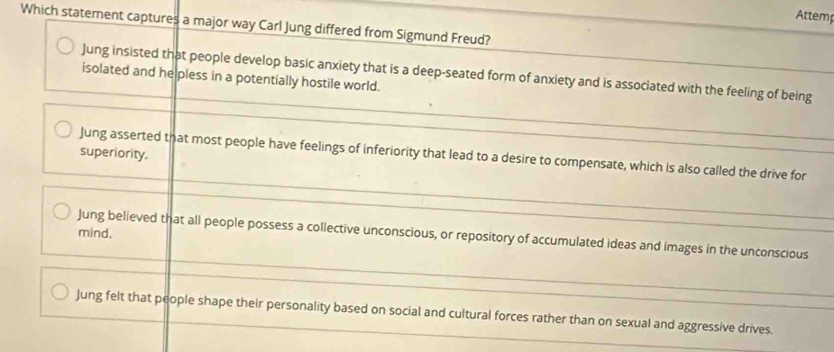 Attemp
Which statement captures a major way Carl Jung differed from Sigmund Freud?
Jung insisted that people develop basic anxiety that is a deep-seated form of anxiety and is associated with the feeling of being
isolated and he pless in a potentially hostile world.
superiority.
Jung asserted that most people have feelings of inferiority that lead to a desire to compensate, which is also called the drive for
mind.
Jung believed that all people possess a collective unconscious, or repository of accumulated ideas and images in the unconscious
Jung felt that people shape their personality based on social and cultural forces rather than on sexual and aggressive drives.