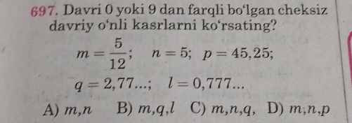 Davri 0 yoki 9 dan farqli bo‘lgan cheksiz
davriy o'nli kasrlarni ko‘rsating?
m= 5/12 ; n=5; p=45,25;
q=2,77...; l=0,777...
A) m, n B) m, q, l C) m, n, q, D) m, n, p