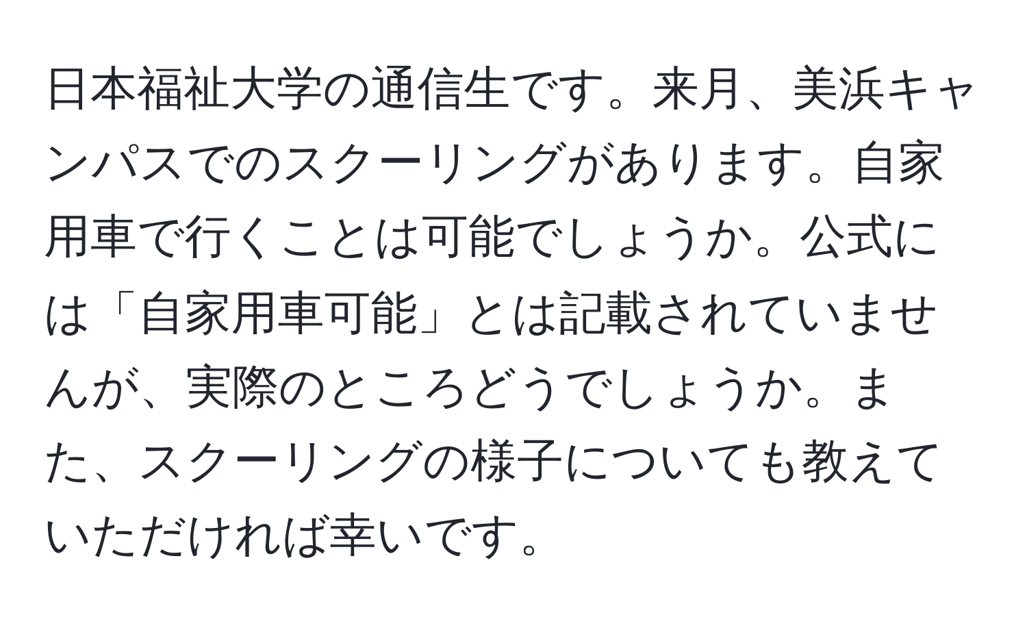 日本福祉大学の通信生です。来月、美浜キャンパスでのスクーリングがあります。自家用車で行くことは可能でしょうか。公式には「自家用車可能」とは記載されていませんが、実際のところどうでしょうか。また、スクーリングの様子についても教えていただければ幸いです。