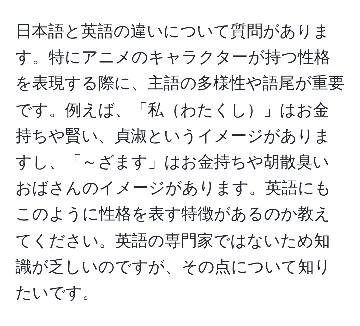 日本語と英語の違いについて質問があります。特にアニメのキャラクターが持つ性格を表現する際に、主語の多様性や語尾が重要です。例えば、「私わたくし」はお金持ちや賢い、貞淑というイメージがありますし、「～ざます」はお金持ちや胡散臭いおばさんのイメージがあります。英語にもこのように性格を表す特徴があるのか教えてください。英語の専門家ではないため知識が乏しいのですが、その点について知りたいです。