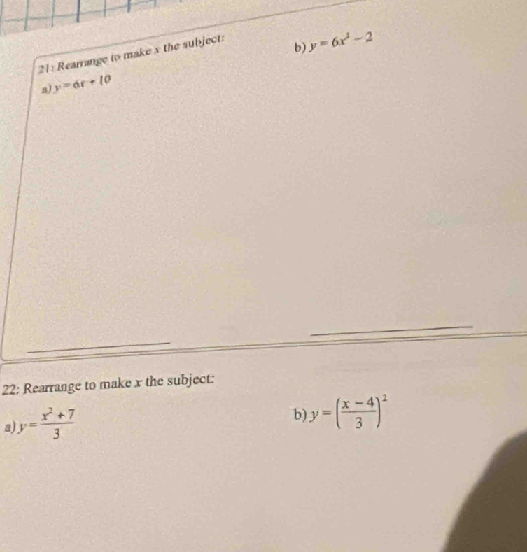 21: Rearrange to make x the subject: 
b) y=6x^2-2
a y=6r+10
_ 
_ 
22: Rearrange to make x the subject: 
a y= (x^2+7)/3 
b) y=( (x-4)/3 )^2