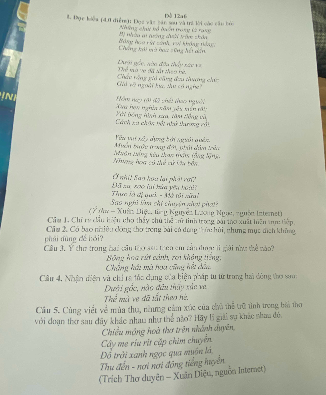 Đề 12a6
I. Đọc hiều (4,0 điểm): Đọc văn bản sau và trả lời các câu hồi
Những chút hồ buồn trong lá rụng
B nhàu ai tưởng dưới trăm chân.
Bông hoa rứt cảnh, rơi không tiếng:
Chẳng hải mà hoa cũng hết dẫn.
Dưới gốc, nào đầu thấy xác ve,
Thể mà ve đã tắt theo hè,
Chắc rằng gió cũng đau thương chứ;
Gió vỡ ngoài kia, thu có nghe?
INH Hôm nay tôi đã chết theo người
Xưa hẹn nghìn năm yêu mến tôi;
Với bóng hình xưa, tăm tiếng cũ,
Cách xa chôn hết nhớ thương rồi.
Yêu yui xây dựng bởi nguôi quên.
Muốn bước trong đời, phải dậm trên
Muôn tiếng kêu than thầm lắng lặng.
Nhưng hoa có thể cứ lâu bền.
Ở nhi! Sao hoa lại phải rơi?
Đã xa, sao lại hứa yêu hoài?
Thực là dị quá. - Mà tôi nữa!
Sao nghĩ làm chi chuyện nhạt phai?
(Ý thu - Xuân Diệu, tặng Nguyễn Lương Ngọc, nguồn Internet)
Câu 1. Chỉ ra dấu hiệu cho thấy chủ thể trữ tình trong bài thơ xuất hiện trực tiếp.
Câu 2. Có bao nhiêu dòng thơ trong bài có dạng thức hỏi, nhưng mục đích không
phải dùng để hỏi?
Câu 3. Ý thơ trong hai câu thơ sau theo em cần được lí giải như thế nào?
Bông hoa rứt cánh, rơi không tiếng;
Chắng hái mà hoa cũng hết dần.
Câu 4. Nhận diện và chỉ ra tác dụng của biện pháp tu từ trong hai dòng thơ sau:
Dưới gốc, nào đầu thầy xác ve,
Thể mà ve đã tắt theo hè.
Câu 5. Cùng viết về mùa thu, nhưng cảm xúc của chủ thể trữ tình trong bài thơ
với đoạn thơ sau đây khác nhau như thế nào? Hãy lí giải sự khác nhau đó.
Chiều mộng hoà thơ trên nhánh duyên,
Cây me ríu rít cặp chim chuyền.
Đồ trời xanh ngọc qua muôn lá,
Thu đến - nơi nơi động tiếng huyền.
(Trích Thơ duyên - Xuân Diệu, nguồn Internet)