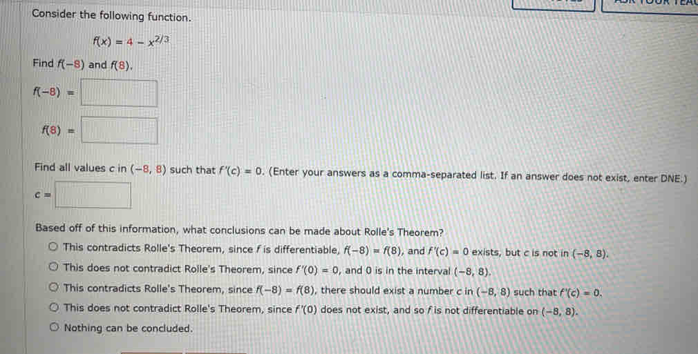 Consider the following function.
f(x)=4-x^(2/3)
Find f(-8) and f(8)
f(-8)=□
f(8)=□
Find all values c in (-8,8) such that f'(c)=0. (Enter your answers as a comma-separated list. If an answer does not exist, enter DNE.)
e=□
Based off of this information, what conclusions can be made about Rolle's Theorem?
This contradicts Rolle's Theorem, since f is differentiable f(-8)=f(8) i, and f'(c)=0 exists, but c is not in (-8,8)
This does not contradict Rolle's Theorem, since f'(0)=0 , and 0 is in the interval (-8,8)
This contradicts Rolle's Theorem, since f(-8)=f(8) , there should exist a number c in (-8,8) such that f'(c)=0
This does not contradict Rolle's Theorem, since f'(0) does not exist, and so f is not differentiable on (-8,8)
Nothing can be concluded.