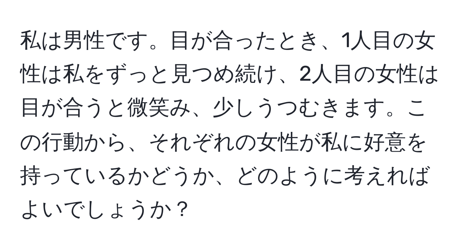 私は男性です。目が合ったとき、1人目の女性は私をずっと見つめ続け、2人目の女性は目が合うと微笑み、少しうつむきます。この行動から、それぞれの女性が私に好意を持っているかどうか、どのように考えればよいでしょうか？