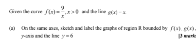 Given the curve f(x)= 9/x , x>0 and the line g(x)=x. 
(a) On the same axes, sketch and label the graphs of region R bounded by f(x)· g(x)
y-axis and the line y=6 [3 mark