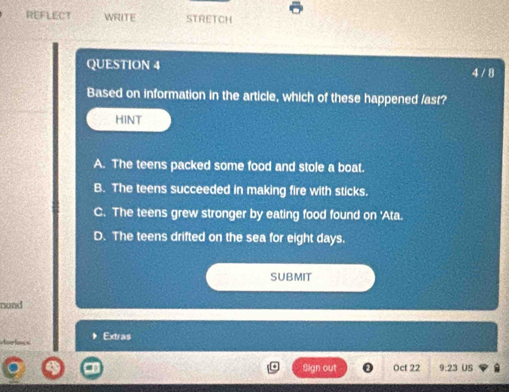 REFLECT WRITE STRETCH
QUESTION 4
4 / 8
Based on information in the article, which of these happened last?
HINT
A. The teens packed some food and stole a boat.
B. The teens succeeded in making fire with sticks.
C. The teens grew stronger by eating food found on 'Ata.
D. The teens drifted on the sea for eight days.
SUBMIT
nond
Extras
ln s
Sign out Oct 22 9:23 US